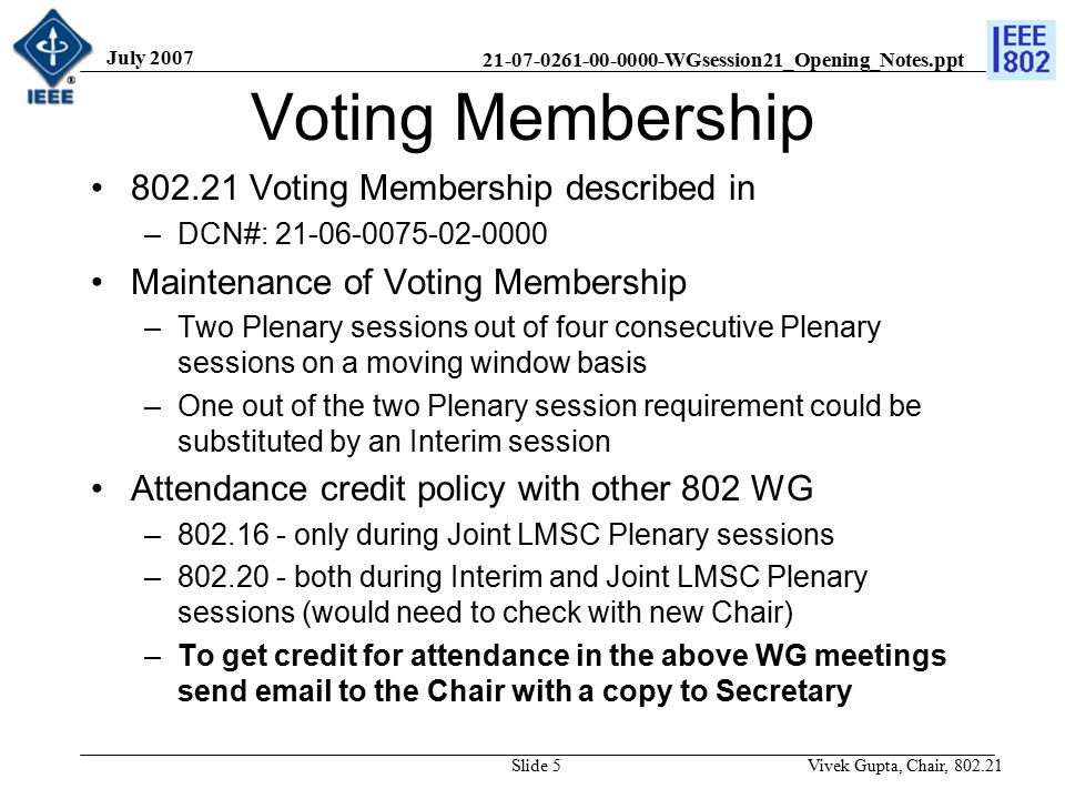 WGsession21_Opening_Notes.ppt July 2007 Vivek Gupta, Chair, Slide 5 Voting Membership Voting Membership described in –DCN#: Maintenance of Voting Membership –Two Plenary sessions out of four consecutive Plenary sessions on a moving window basis –One out of the two Plenary session requirement could be substituted by an Interim session Attendance credit policy with other 802 WG – only during Joint LMSC Plenary sessions – both during Interim and Joint LMSC Plenary sessions (would need to check with new Chair) –To get credit for attendance in the above WG meetings send  to the Chair with a copy to Secretary