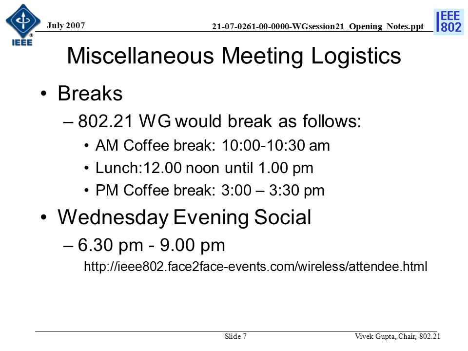 WGsession21_Opening_Notes.ppt July 2007 Vivek Gupta, Chair, Slide 7 Miscellaneous Meeting Logistics Breaks – WG would break as follows: AM Coffee break: 10:00-10:30 am Lunch:12.00 noon until 1.00 pm PM Coffee break: 3:00 – 3:30 pm Wednesday Evening Social –6.30 pm pm