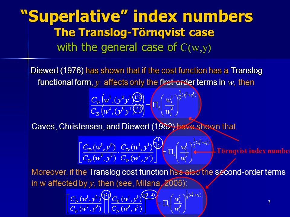 7 Superlative index numbers The Translog-Törnqvist case with the general case of Superlative index numbers The Translog-Törnqvist case with the general case of C(w,y) Diewert (1976) has shown that if the cost function has a Translog functional form, y affects only the first-order terms in w, then Diewert (1976) has shown that if the cost function has a Translog functional form, y affects only the first-order terms in w, then Caves, Christensen, and Diewert (1982) have shown that Moreover, if the Translog cost function has also the second-order terms in w affected by y, then (see, Milana, 2005): Törnqvist index number