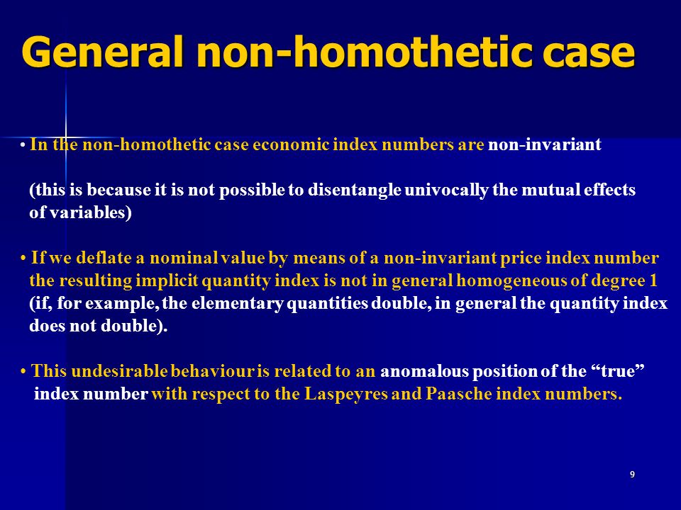 9 General non-homothetic case In the non-homothetic case economic index numbers are non-invariant (this is because it is not possible to disentangle univocally the mutual effects of variables) If we deflate a nominal value by means of a non-invariant price index number the resulting implicit quantity index is not in general homogeneous of degree 1 (if, for example, the elementary quantities double, in general the quantity index does not double).