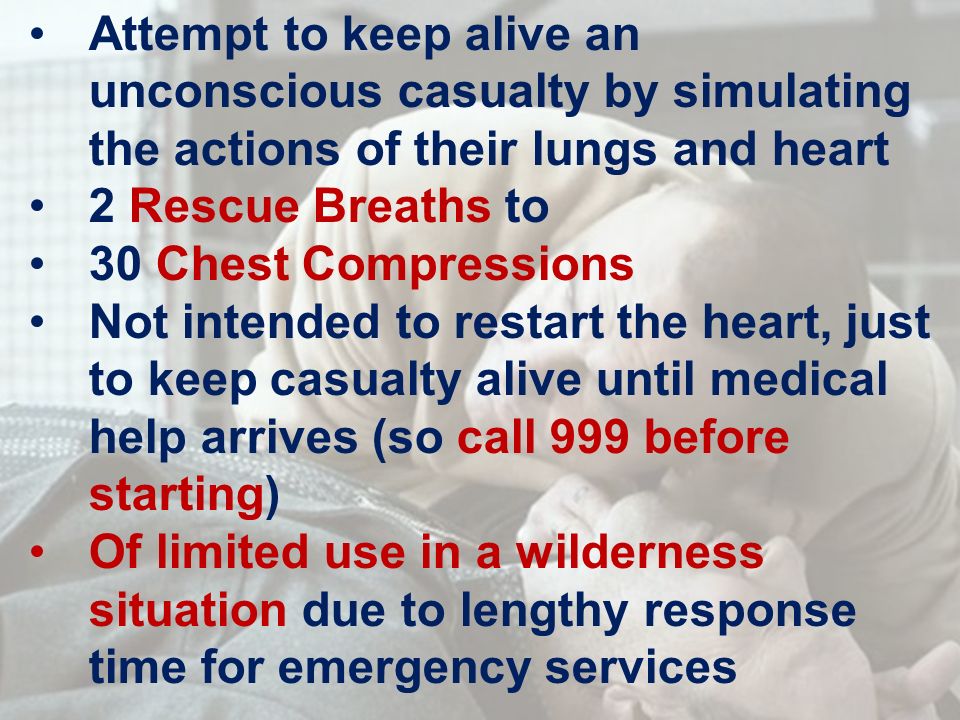 Attempt to keep alive an unconscious casualty by simulating the actions of their lungs and heart 2 Rescue Breaths to 30 Chest Compressions Not intended to restart the heart, just to keep casualty alive until medical help arrives (so call 999 before starting) Of limited use in a wilderness situation due to lengthy response time for emergency services