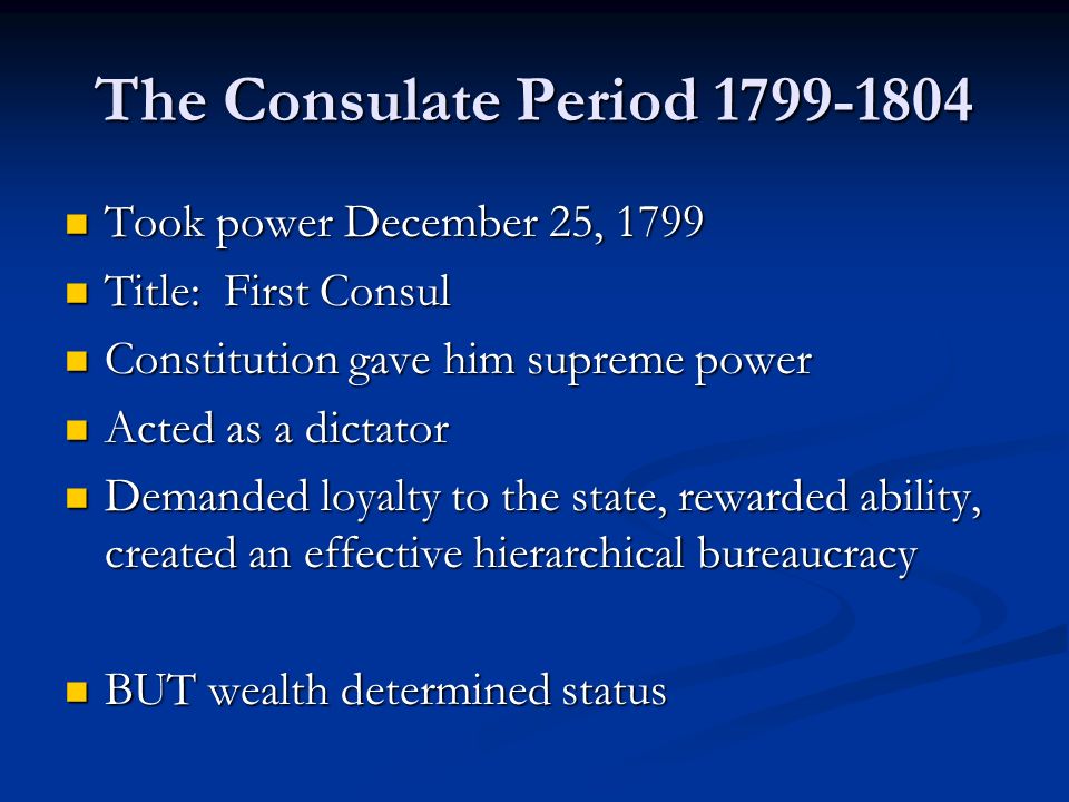 The Consulate Period Took power December 25, 1799 Took power December 25, 1799 Title: First Consul Title: First Consul Constitution gave him supreme power Constitution gave him supreme power Acted as a dictator Acted as a dictator Demanded loyalty to the state, rewarded ability, created an effective hierarchical bureaucracy Demanded loyalty to the state, rewarded ability, created an effective hierarchical bureaucracy BUT wealth determined status BUT wealth determined status