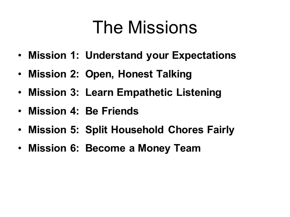The Missions Mission 1: Understand your Expectations Mission 2: Open, Honest Talking Mission 3: Learn Empathetic Listening Mission 4: Be Friends Mission 5: Split Household Chores Fairly Mission 6: Become a Money Team