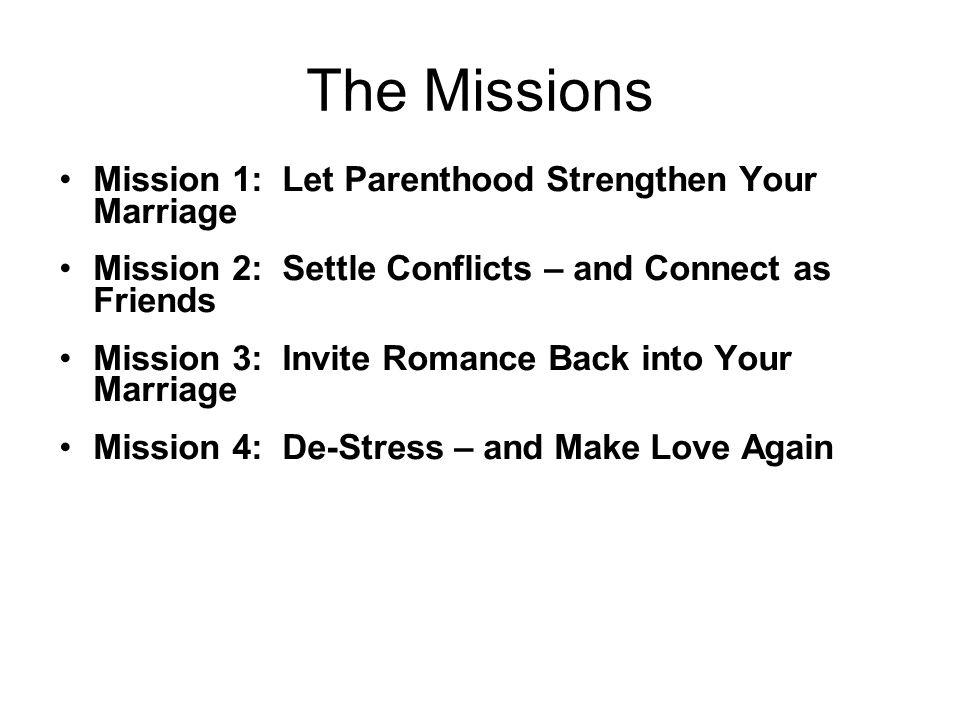 The Missions Mission 1: Let Parenthood Strengthen Your Marriage Mission 2: Settle Conflicts – and Connect as Friends Mission 3: Invite Romance Back into Your Marriage Mission 4: De-Stress – and Make Love Again