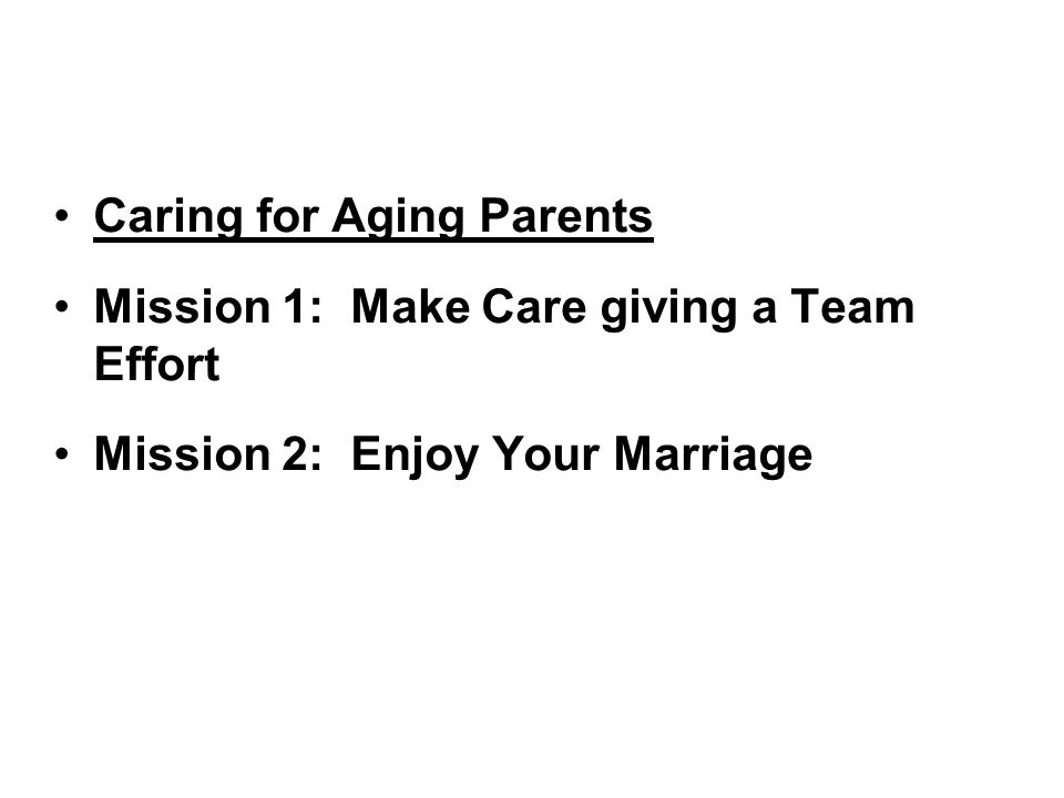 Caring for Aging Parents Mission 1: Make Care giving a Team Effort Mission 2: Enjoy Your Marriage