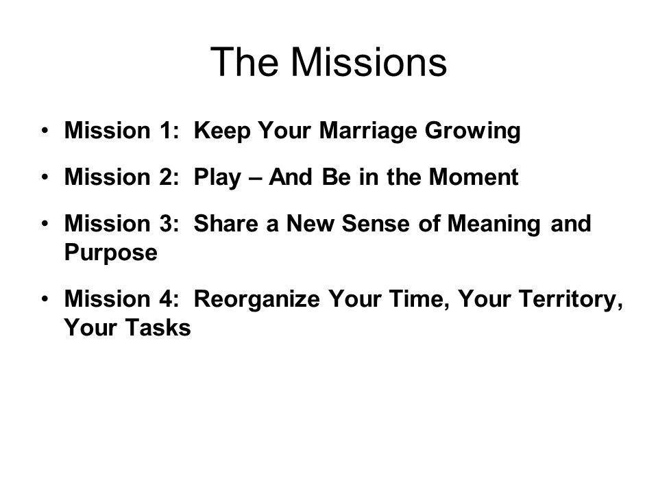 The Missions Mission 1: Keep Your Marriage Growing Mission 2: Play – And Be in the Moment Mission 3: Share a New Sense of Meaning and Purpose Mission 4: Reorganize Your Time, Your Territory, Your Tasks