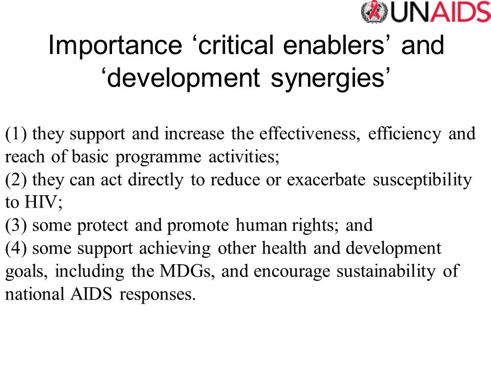 Importance ‘critical enablers’ and ‘development synergies’ (1) they support and increase the effectiveness, efficiency and reach of basic programme activities; (2) they can act directly to reduce or exacerbate susceptibility to HIV; (3) some protect and promote human rights; and (4) some support achieving other health and development goals, including the MDGs, and encourage sustainability of national AIDS responses.