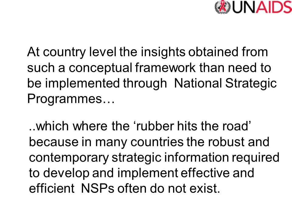 At country level the insights obtained from such a conceptual framework than need to be implemented through National Strategic Programmes…..which where the ‘rubber hits the road’ because in many countries the robust and contemporary strategic information required to develop and implement effective and efficient NSPs often do not exist.