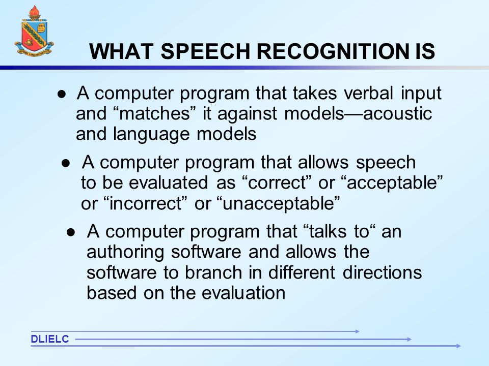 5 WHAT SPEECH RECOGNITION IS ● A computer program that takes verbal input and matches it against models—acoustic and language models ● A computer program that allows speech to be evaluated as correct or acceptable or incorrect or unacceptable ● A computer program that talks to an authoring software and allows the software to branch in different directions based on the evaluation DLIELC