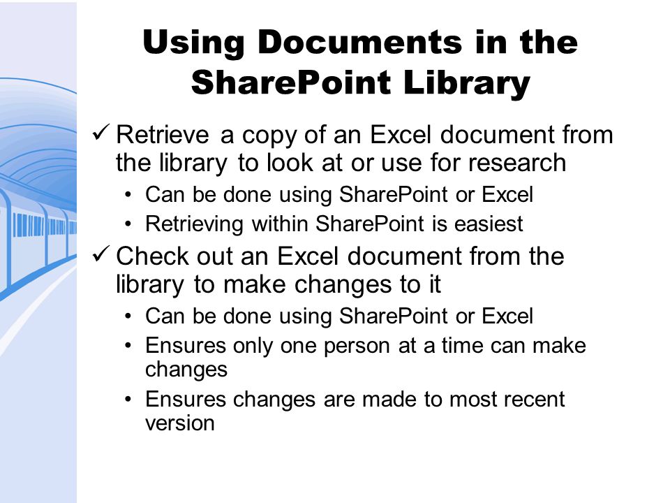 Using Documents in the SharePoint Library Retrieve a copy of an Excel document from the library to look at or use for research Can be done using SharePoint or Excel Retrieving within SharePoint is easiest Check out an Excel document from the library to make changes to it Can be done using SharePoint or Excel Ensures only one person at a time can make changes Ensures changes are made to most recent version
