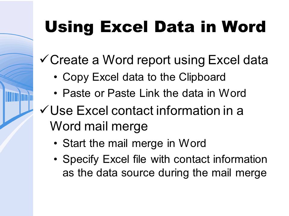 Using Excel Data in Word Create a Word report using Excel data Copy Excel data to the Clipboard Paste or Paste Link the data in Word Use Excel contact information in a Word mail merge Start the mail merge in Word Specify Excel file with contact information as the data source during the mail merge