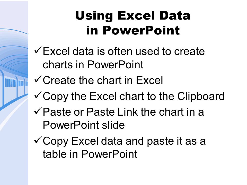 Using Excel Data in PowerPoint Excel data is often used to create charts in PowerPoint Create the chart in Excel Copy the Excel chart to the Clipboard Paste or Paste Link the chart in a PowerPoint slide Copy Excel data and paste it as a table in PowerPoint