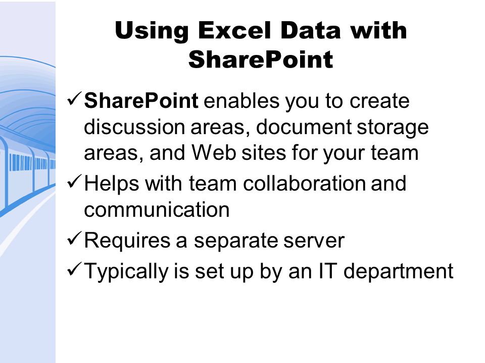 Using Excel Data with SharePoint SharePoint enables you to create discussion areas, document storage areas, and Web sites for your team Helps with team collaboration and communication Requires a separate server Typically is set up by an IT department