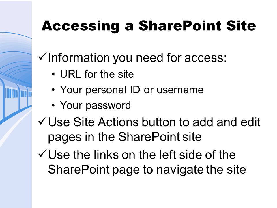 Accessing a SharePoint Site Information you need for access: URL for the site Your personal ID or username Your password Use Site Actions button to add and edit pages in the SharePoint site Use the links on the left side of the SharePoint page to navigate the site