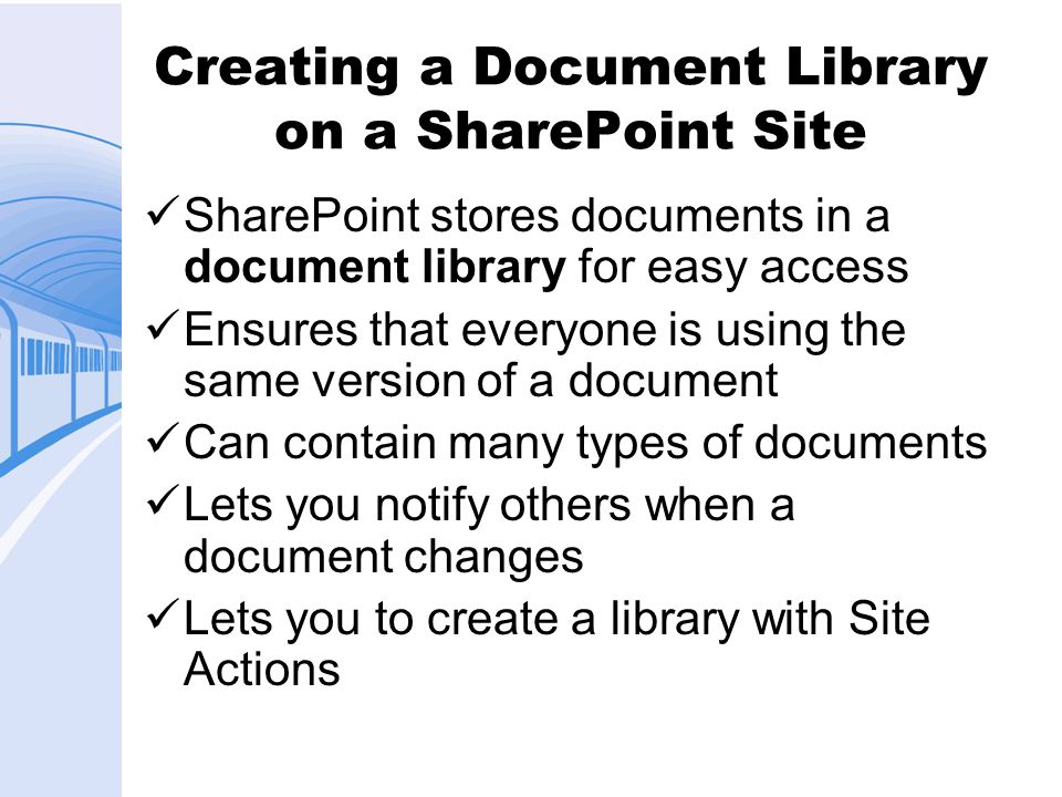 Creating a Document Library on a SharePoint Site SharePoint stores documents in a document library for easy access Ensures that everyone is using the same version of a document Can contain many types of documents Lets you notify others when a document changes Lets you to create a library with Site Actions