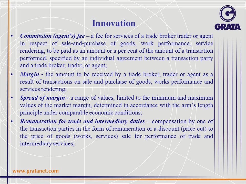 Innovation Commission (agent’s) fee – a fee for services of a trade broker trader or agent in respect of sale-and-purchase of goods, work performance, service rendering, to be paid as an amount or a per cent of the amount of a transaction performed, specified by an individual agreement between a transaction party and a trade broker, trader, or agent; Margin - the amount to be received by a trade broker, trader or agent as a result of transactions on sale-and-purchase of goods, works performance and services rendering; Spread of margin - a range of values, limited to the minimum and maximum values of the market margin, determined in accordance with the arm’s length principle under comparable economic conditions; Remuneration for trade and intermediary duties – compensation by one of the transaction parties in the form of remuneration or a discount (price cut) to the price of goods (works, services) sale for performance of trade and intermediary services;