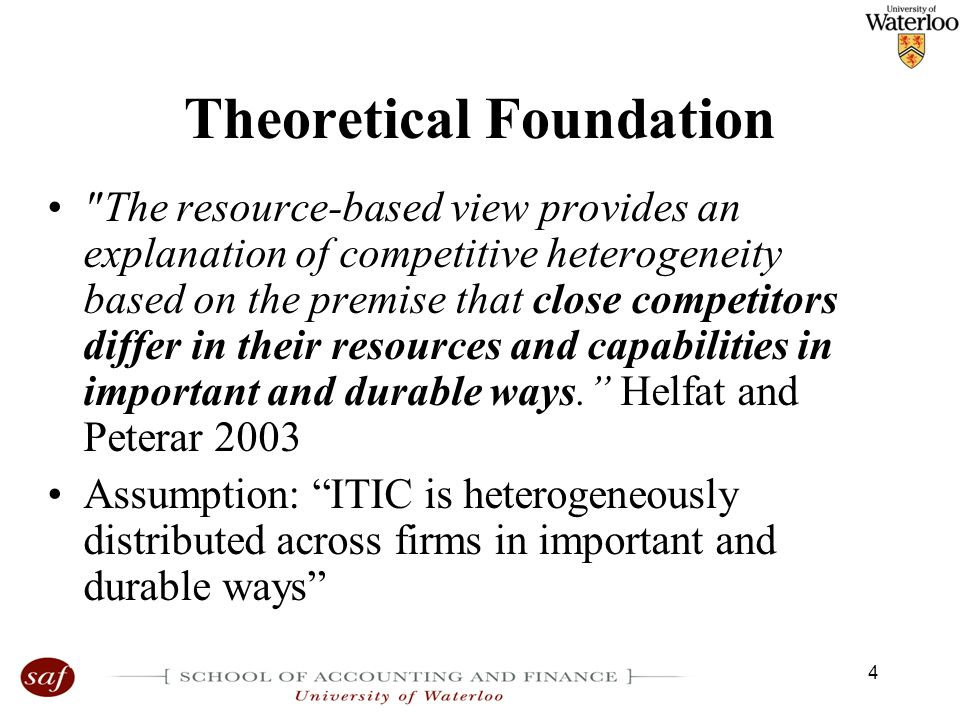 4 Theoretical Foundation The resource-based view provides an explanation of competitive heterogeneity based on the premise that close competitors differ in their resources and capabilities in important and durable ways. Helfat and Peterar 2003 Assumption: ITIC is heterogeneously distributed across firms in important and durable ways