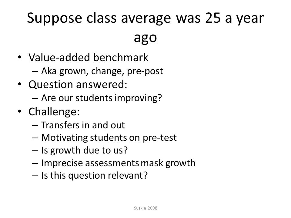 Suppose class average was 25 a year ago Value-added benchmark – Aka grown, change, pre-post Question answered: – Are our students improving.