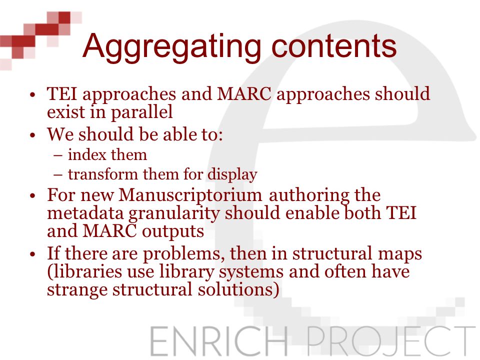 Aggregating contents TEI approaches and MARC approaches should exist in parallel We should be able to: –index them –transform them for display For new Manuscriptorium authoring the metadata granularity should enable both TEI and MARC outputs If there are problems, then in structural maps (libraries use library systems and often have strange structural solutions)