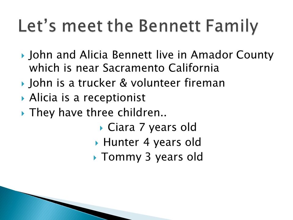 John and Alicia Bennett live in Amador County which is near Sacramento California  John is a trucker & volunteer fireman  Alicia is a receptionist  They have three children..