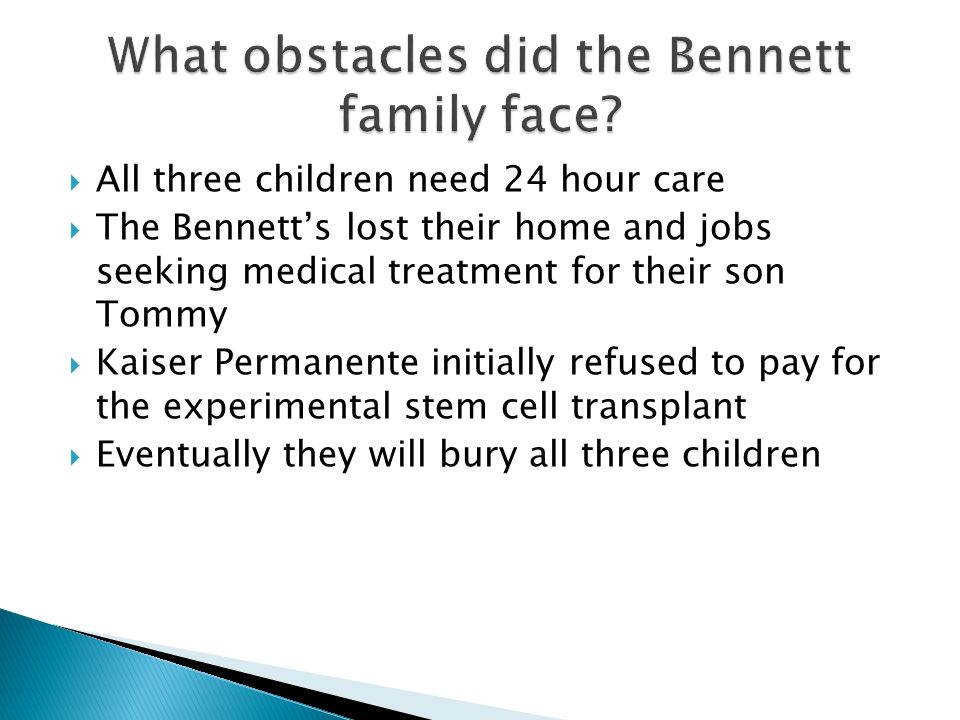  All three children need 24 hour care  The Bennett’s lost their home and jobs seeking medical treatment for their son Tommy  Kaiser Permanente initially refused to pay for the experimental stem cell transplant  Eventually they will bury all three children