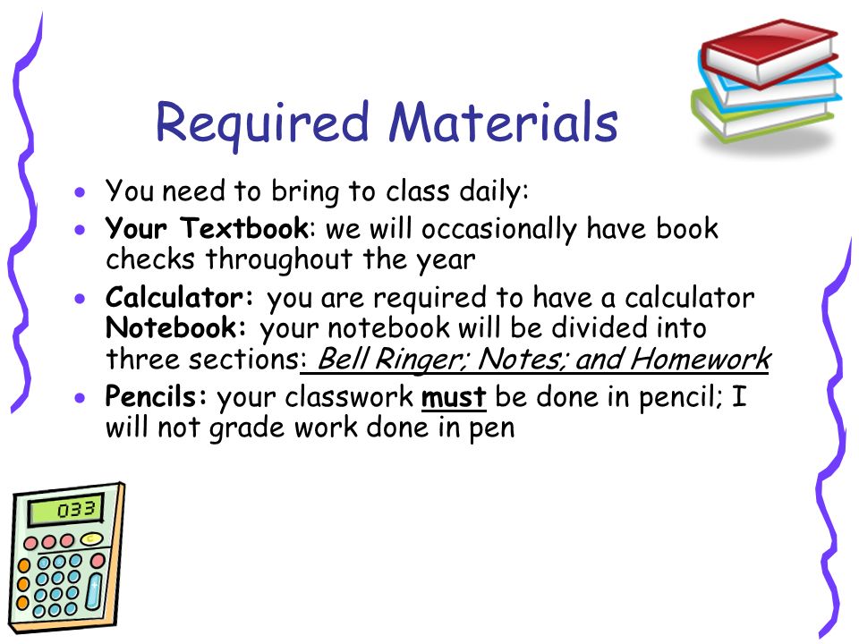Required Materials  You need to bring to class daily:  Your Textbook: we will occasionally have book checks throughout the year  Calculator: you are required to have a calculator Notebook: your notebook will be divided into three sections: Bell Ringer; Notes; and Homework  Pencils: your classwork must be done in pencil; I will not grade work done in pen