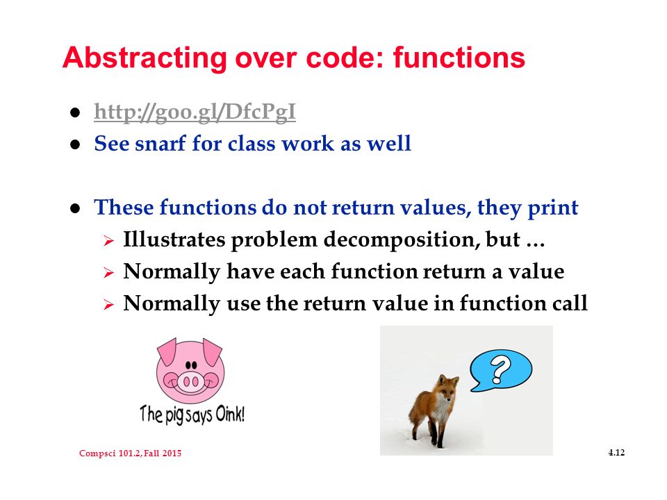 Compsci 101.2, Fall Abstracting over code: functions l     l See snarf for class work as well l These functions do not return values, they print  Illustrates problem decomposition, but …  Normally have each function return a value  Normally use the return value in function call