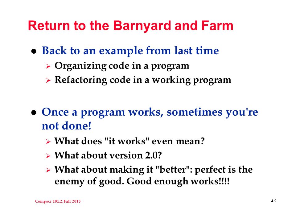 Compsci 101.2, Fall Return to the Barnyard and Farm l Back to an example from last time  Organizing code in a program  Refactoring code in a working program l Once a program works, sometimes you re not done.