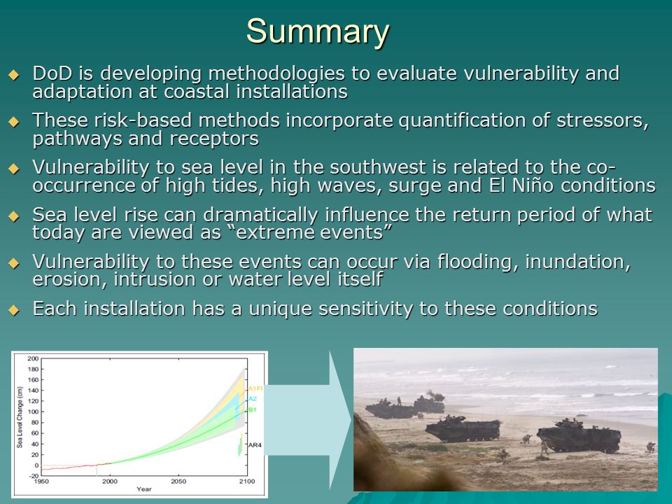 14 Summary  DoD is developing methodologies to evaluate vulnerability and adaptation at coastal installations  These risk-based methods incorporate quantification of stressors, pathways and receptors  Vulnerability to sea level in the southwest is related to the co- occurrence of high tides, high waves, surge and El Niño conditions  Sea level rise can dramatically influence the return period of what today are viewed as extreme events  Vulnerability to these events can occur via flooding, inundation, erosion, intrusion or water level itself  Each installation has a unique sensitivity to these conditions