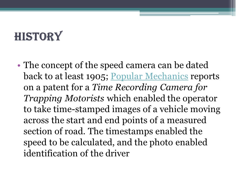 History The concept of the speed camera can be dated back to at least 1905; Popular Mechanics reports on a patent for a Time Recording Camera for Trapping Motorists which enabled the operator to take time-stamped images of a vehicle moving across the start and end points of a measured section of road.