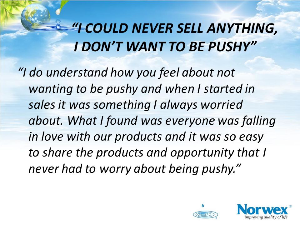I COULD NEVER SELL ANYTHING, I DON’T WANT TO BE PUSHY I do understand how you feel about not wanting to be pushy and when I started in sales it was something I always worried about.