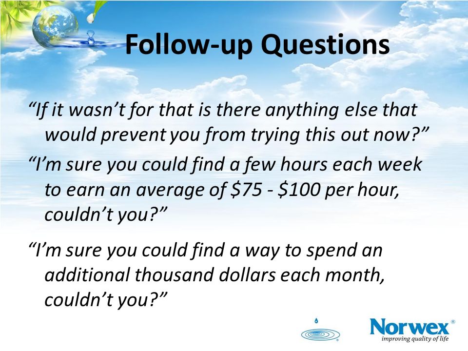 Follow-up Questions If it wasn’t for that is there anything else that would prevent you from trying this out now I’m sure you could find a few hours each week to earn an average of $75 - $100 per hour, couldn’t you I’m sure you could find a way to spend an additional thousand dollars each month, couldn’t you