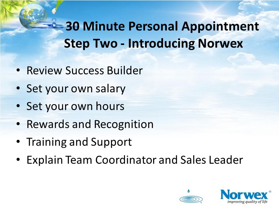 30 Minute Personal Appointment Step Two - Introducing Norwex Review Success Builder Set your own salary Set your own hours Rewards and Recognition Training and Support Explain Team Coordinator and Sales Leader