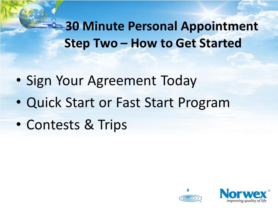 30 Minute Personal Appointment Step Two – How to Get Started Sign Your Agreement Today Quick Start or Fast Start Program Contests & Trips