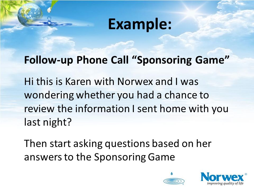 Example: Follow-up Phone Call Sponsoring Game Hi this is Karen with Norwex and I was wondering whether you had a chance to review the information I sent home with you last night.