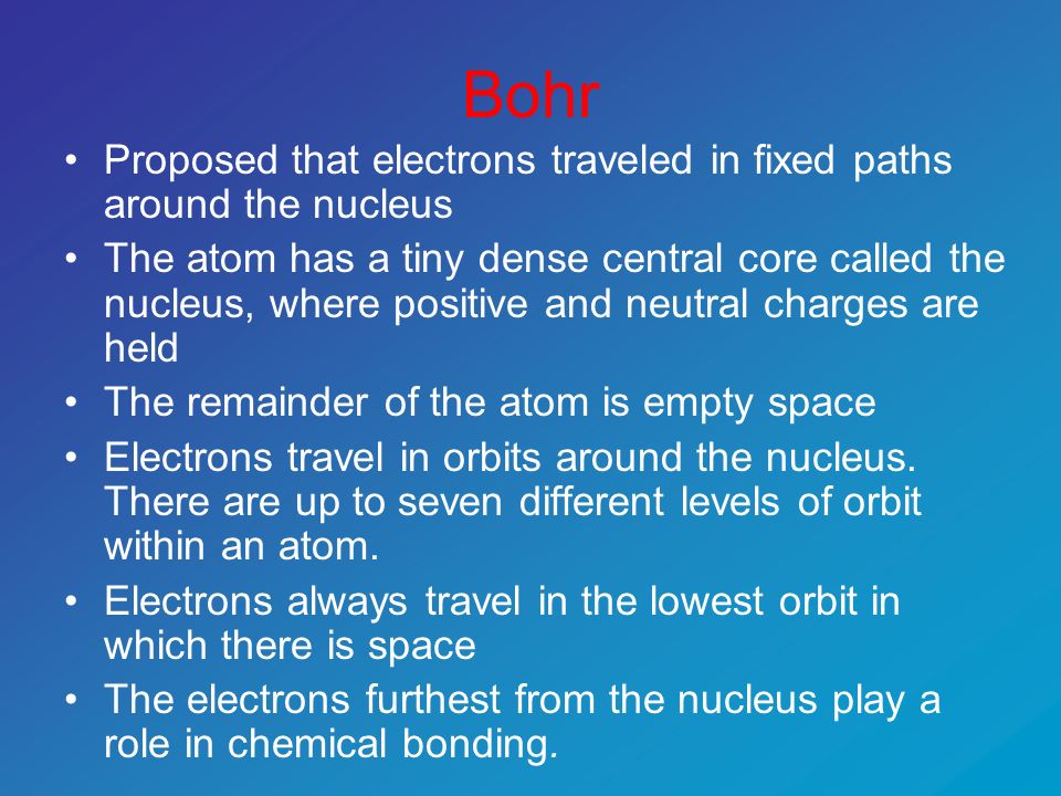 Bohr Proposed that electrons traveled in fixed paths around the nucleus The atom has a tiny dense central core called the nucleus, where positive and neutral charges are held The remainder of the atom is empty space Electrons travel in orbits around the nucleus.