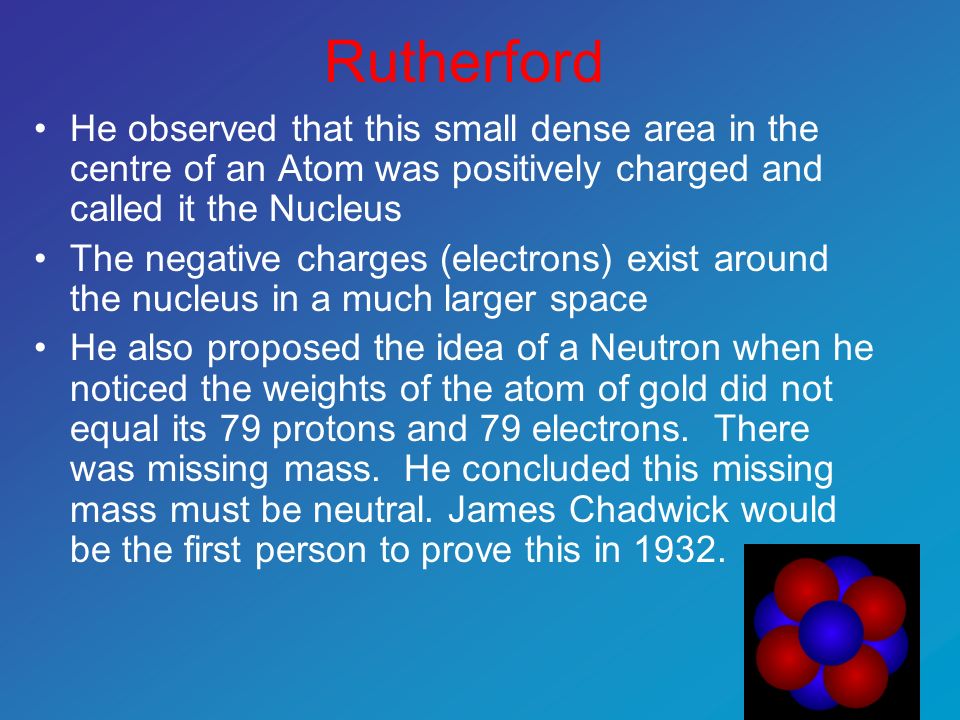 Rutherford He observed that this small dense area in the centre of an Atom was positively charged and called it the Nucleus The negative charges (electrons) exist around the nucleus in a much larger space He also proposed the idea of a Neutron when he noticed the weights of the atom of gold did not equal its 79 protons and 79 electrons.