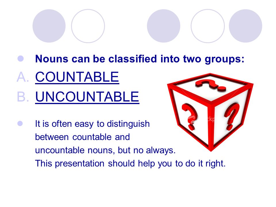 Nouns can be classified into two groups: A.COUNTABLE B.UNCOUNTABLE It is often easy to distinguish between countable and uncountable nouns, but no always.