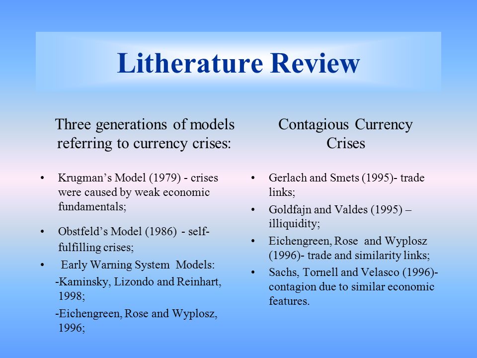 Litherature Review Krugman’s Model (1979) - crises were caused by weak economic fundamentals; Obstfeld’s Model (1986) - self- fulfilling crises; Early Warning System Models: -Kaminsky, Lizondo and Reinhart, 1998; -Eichengreen, Rose and Wyplosz, 1996; Gerlach and Smets (1995)- trade links; Goldfajn and Valdes (1995) – illiquidity; Eichengreen, Rose and Wyplosz (1996)- trade and similarity links; Sachs, Tornell and Velasco (1996)- contagion due to similar economic features.