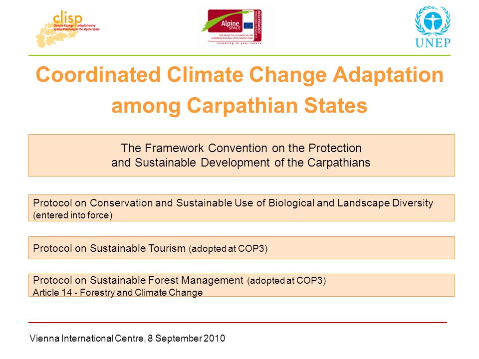 Vienna International Centre, 8 September 2010 Coordinated Climate Change Adaptation among Carpathian States The Framework Convention on the Protection and Sustainable Development of the Carpathians Protocol on Conservation and Sustainable Use of Biological and Landscape Diversity (entered into force) Protocol on Sustainable Tourism (adopted at COP3) Protocol on Sustainable Forest Management (adopted at COP3) Article 14 - Forestry and Climate Change