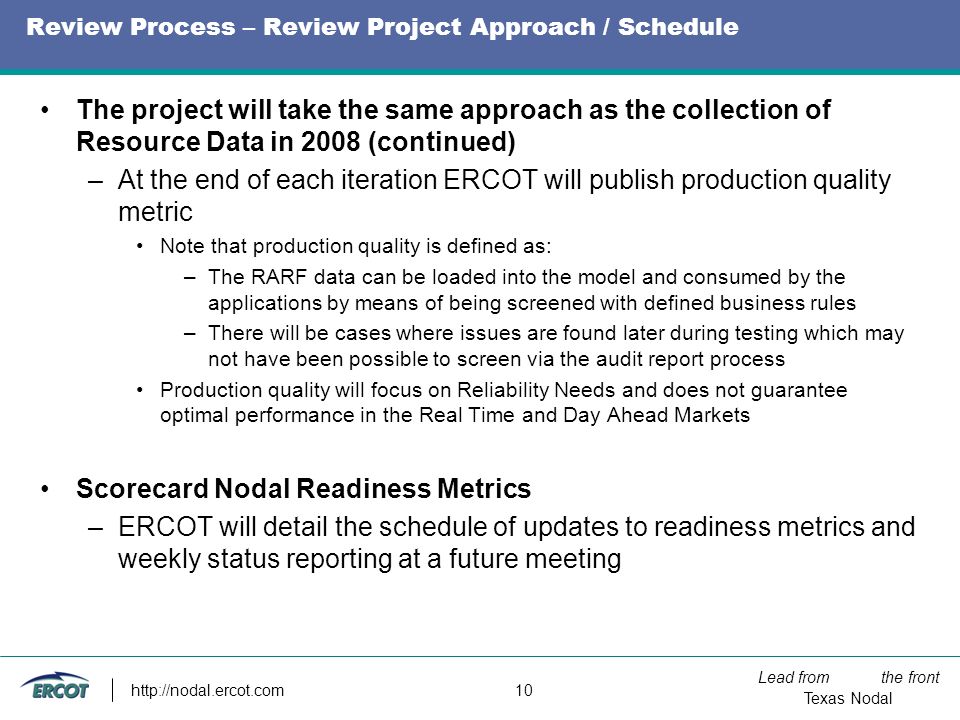 Lead from the front Texas Nodal   10 Review Process – Review Project Approach / Schedule The project will take the same approach as the collection of Resource Data in 2008 (continued) –At the end of each iteration ERCOT will publish production quality metric Note that production quality is defined as: –The RARF data can be loaded into the model and consumed by the applications by means of being screened with defined business rules –There will be cases where issues are found later during testing which may not have been possible to screen via the audit report process Production quality will focus on Reliability Needs and does not guarantee optimal performance in the Real Time and Day Ahead Markets Scorecard Nodal Readiness Metrics –ERCOT will detail the schedule of updates to readiness metrics and weekly status reporting at a future meeting