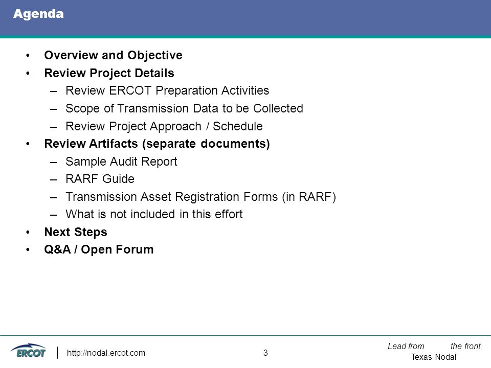Lead from the front Texas Nodal   3 Agenda Overview and Objective Review Project Details –Review ERCOT Preparation Activities –Scope of Transmission Data to be Collected –Review Project Approach / Schedule Review Artifacts (separate documents) –Sample Audit Report –RARF Guide –Transmission Asset Registration Forms (in RARF) –What is not included in this effort Next Steps Q&A / Open Forum