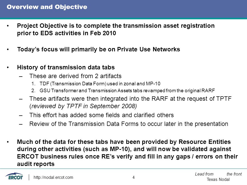 Lead from the front Texas Nodal   4 Overview and Objective Project Objective is to complete the transmission asset registration prior to EDS activities in Feb 2010 Today’s focus will primarily be on Private Use Networks History of transmission data tabs –These are derived from 2 artifacts 1.TDF (Transmission Data Form) used in zonal and MP-10 2.GSU Transformer and Transmission Assets tabs revamped from the original RARF –These artifacts were then integrated into the RARF at the request of TPTF (reviewed by TPTF in September 2008) –This effort has added some fields and clarified others –Review of the Transmission Data Forms to occur later in the presentation Much of the data for these tabs have been provided by Resource Entities during other activities (such as MP-10), and will now be validated against ERCOT business rules once RE’s verify and fill in any gaps / errors on their audit reports