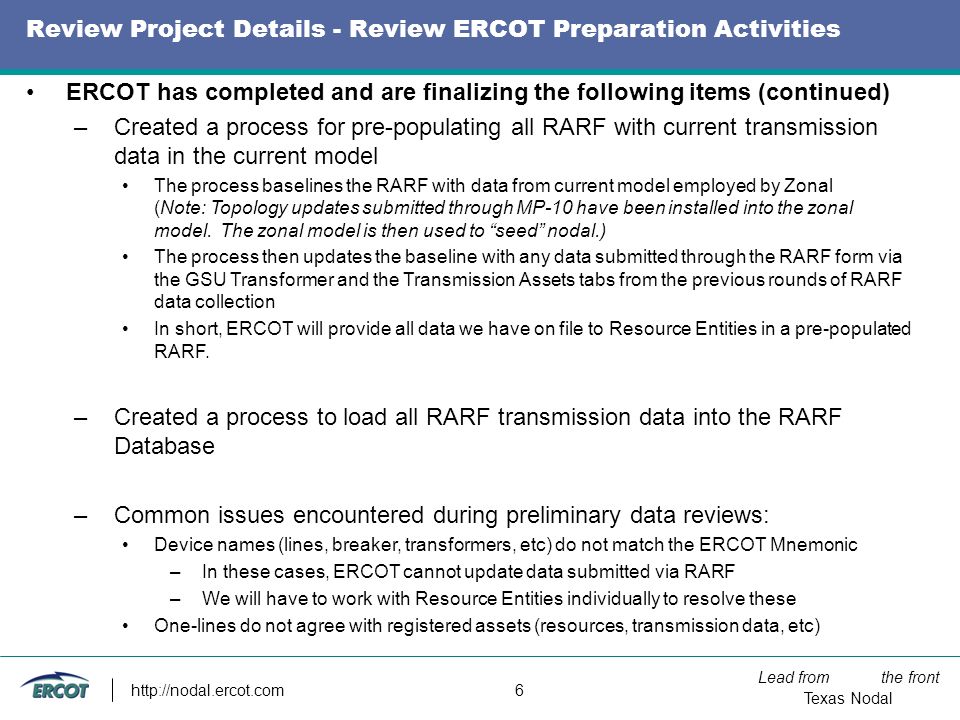 Lead from the front Texas Nodal   6 Review Project Details - Review ERCOT Preparation Activities ERCOT has completed and are finalizing the following items (continued) –Created a process for pre-populating all RARF with current transmission data in the current model The process baselines the RARF with data from current model employed by Zonal (Note: Topology updates submitted through MP-10 have been installed into the zonal model.