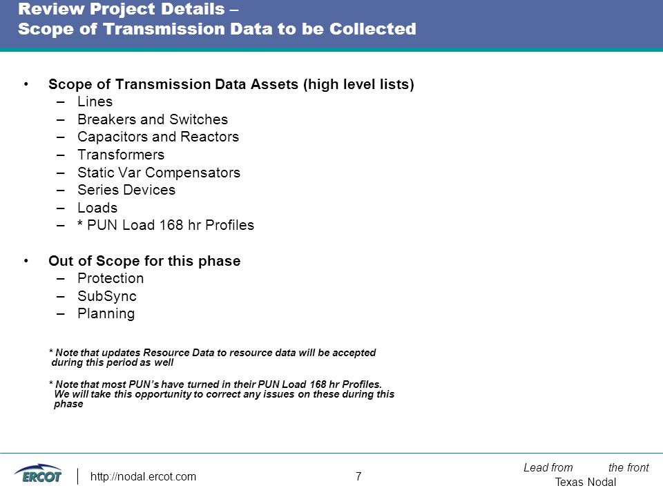 Lead from the front Texas Nodal   7 Review Project Details – Scope of Transmission Data to be Collected Scope of Transmission Data Assets (high level lists) –Lines –Breakers and Switches –Capacitors and Reactors –Transformers –Static Var Compensators –Series Devices –Loads –* PUN Load 168 hr Profiles Out of Scope for this phase –Protection –SubSync –Planning * Note that updates Resource Data to resource data will be accepted during this period as well * Note that most PUN’s have turned in their PUN Load 168 hr Profiles.