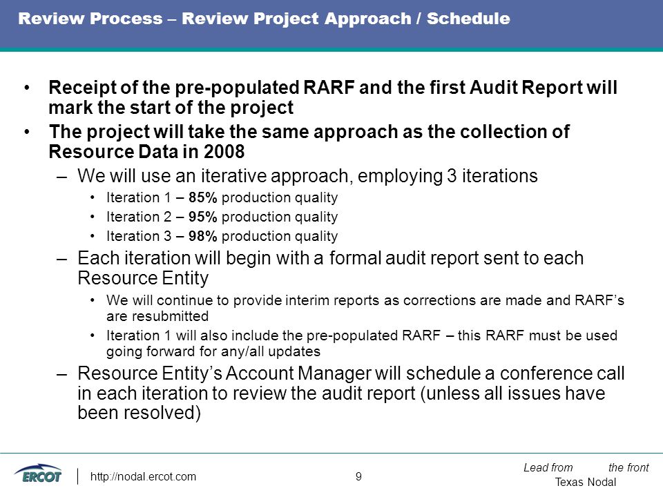 Lead from the front Texas Nodal   9 Review Process – Review Project Approach / Schedule Receipt of the pre-populated RARF and the first Audit Report will mark the start of the project The project will take the same approach as the collection of Resource Data in 2008 –We will use an iterative approach, employing 3 iterations Iteration 1 – 85% production quality Iteration 2 – 95% production quality Iteration 3 – 98% production quality –Each iteration will begin with a formal audit report sent to each Resource Entity We will continue to provide interim reports as corrections are made and RARF’s are resubmitted Iteration 1 will also include the pre-populated RARF – this RARF must be used going forward for any/all updates –Resource Entity’s Account Manager will schedule a conference call in each iteration to review the audit report (unless all issues have been resolved)