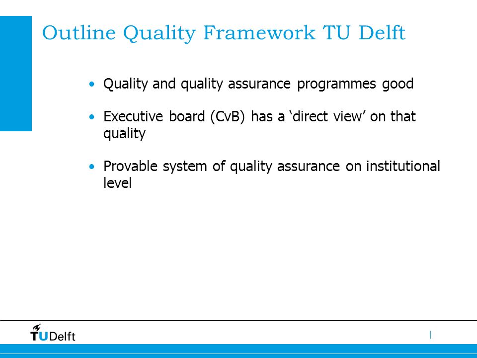 | Outline Quality Framework TU Delft Quality and quality assurance programmes good Executive board (CvB) has a ‘direct view’ on that quality Provable system of quality assurance on institutional level