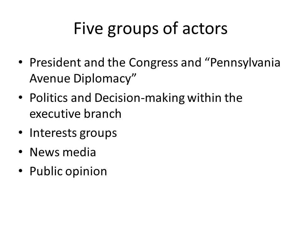 Five groups of actors President and the Congress and Pennsylvania Avenue Diplomacy Politics and Decision-making within the executive branch Interests groups News media Public opinion