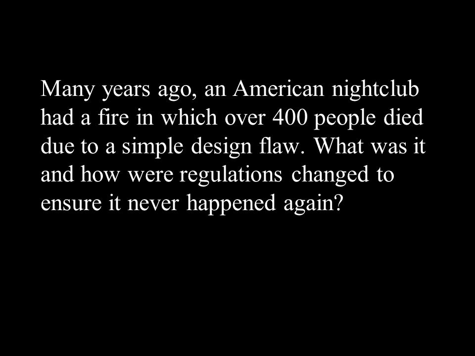 Many years ago, an American nightclub had a fire in which over 400 people died due to a simple design flaw.