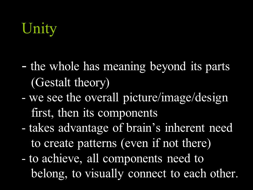 Unity - the whole has meaning beyond its parts (Gestalt theory) - we see the overall picture/image/design first, then its components - takes advantage of brain’s inherent need to create patterns (even if not there) - to achieve, all components need to belong, to visually connect to each other.